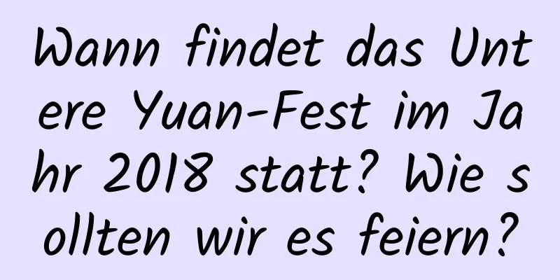 Wann findet das Untere Yuan-Fest im Jahr 2018 statt? Wie sollten wir es feiern?