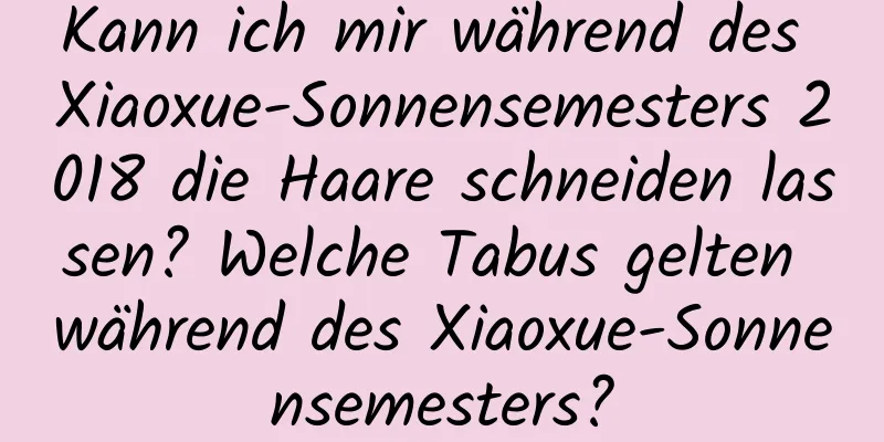 Kann ich mir während des Xiaoxue-Sonnensemesters 2018 die Haare schneiden lassen? Welche Tabus gelten während des Xiaoxue-Sonnensemesters?