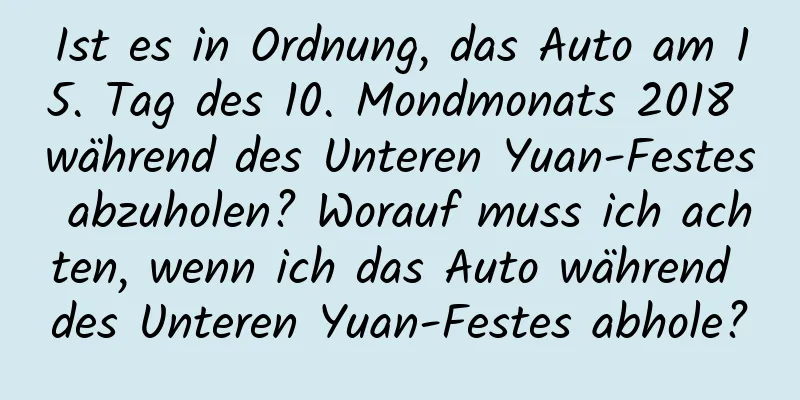 Ist es in Ordnung, das Auto am 15. Tag des 10. Mondmonats 2018 während des Unteren Yuan-Festes abzuholen? Worauf muss ich achten, wenn ich das Auto während des Unteren Yuan-Festes abhole?