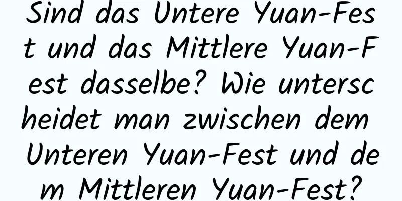 Sind das Untere Yuan-Fest und das Mittlere Yuan-Fest dasselbe? Wie unterscheidet man zwischen dem Unteren Yuan-Fest und dem Mittleren Yuan-Fest?