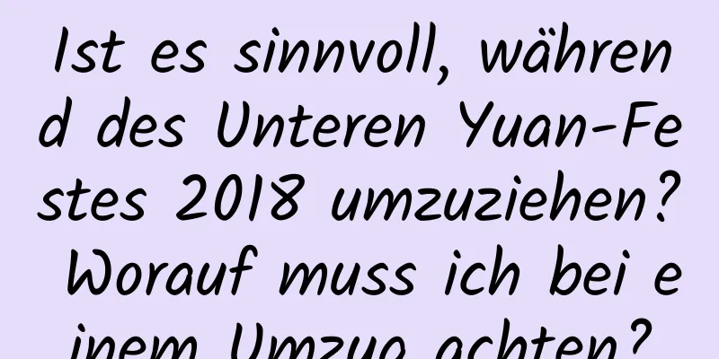 Ist es sinnvoll, während des Unteren Yuan-Festes 2018 umzuziehen? Worauf muss ich bei einem Umzug achten?