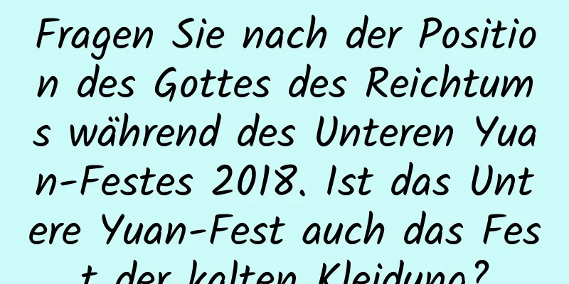 Fragen Sie nach der Position des Gottes des Reichtums während des Unteren Yuan-Festes 2018. Ist das Untere Yuan-Fest auch das Fest der kalten Kleidung?