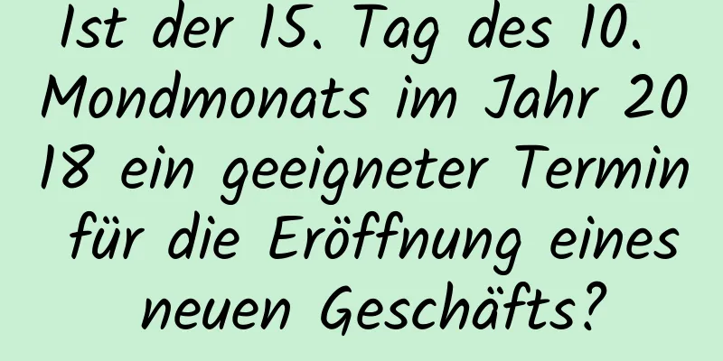 Ist der 15. Tag des 10. Mondmonats im Jahr 2018 ein geeigneter Termin für die Eröffnung eines neuen Geschäfts?