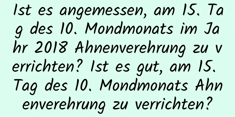 Ist es angemessen, am 15. Tag des 10. Mondmonats im Jahr 2018 Ahnenverehrung zu verrichten? Ist es gut, am 15. Tag des 10. Mondmonats Ahnenverehrung zu verrichten?