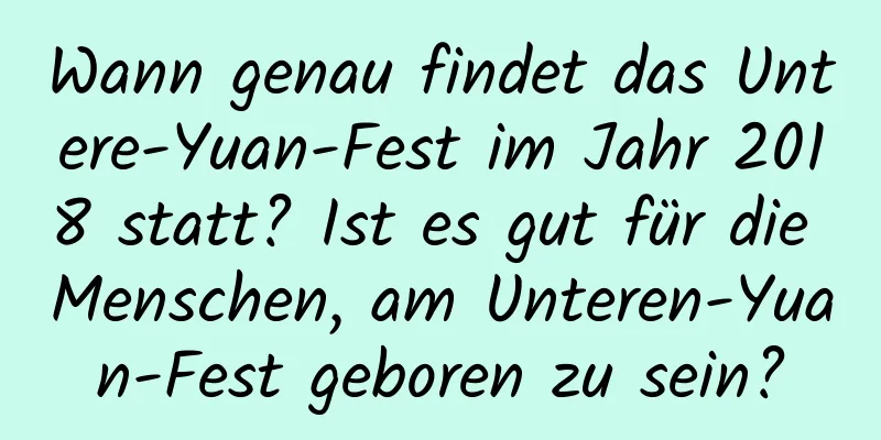 Wann genau findet das Untere-Yuan-Fest im Jahr 2018 statt? Ist es gut für die Menschen, am Unteren-Yuan-Fest geboren zu sein?