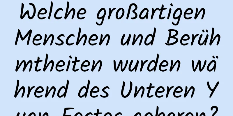 Welche großartigen Menschen und Berühmtheiten wurden während des Unteren Yuan-Festes geboren?