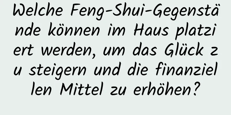 Welche Feng-Shui-Gegenstände können im Haus platziert werden, um das Glück zu steigern und die finanziellen Mittel zu erhöhen?