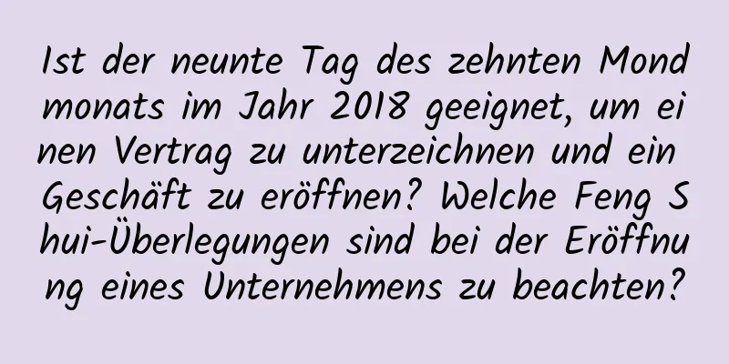 Ist der neunte Tag des zehnten Mondmonats im Jahr 2018 geeignet, um einen Vertrag zu unterzeichnen und ein Geschäft zu eröffnen? Welche Feng Shui-Überlegungen sind bei der Eröffnung eines Unternehmens zu beachten?