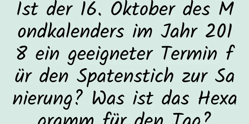 Ist der 16. Oktober des Mondkalenders im Jahr 2018 ein geeigneter Termin für den Spatenstich zur Sanierung? Was ist das Hexagramm für den Tag?