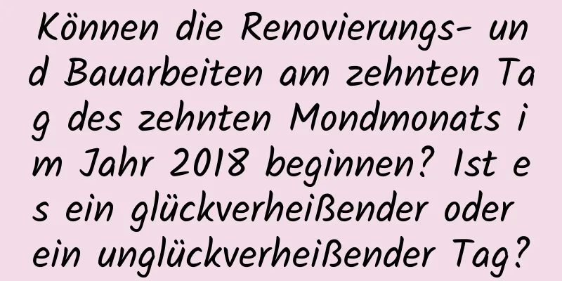 Können die Renovierungs- und Bauarbeiten am zehnten Tag des zehnten Mondmonats im Jahr 2018 beginnen? Ist es ein glückverheißender oder ein unglückverheißender Tag?