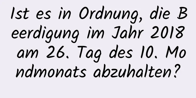 Ist es in Ordnung, die Beerdigung im Jahr 2018 am 26. Tag des 10. Mondmonats abzuhalten?