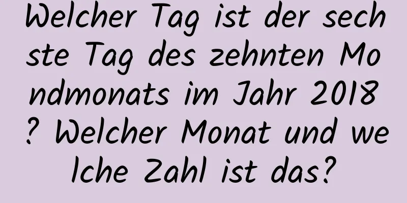 Welcher Tag ist der sechste Tag des zehnten Mondmonats im Jahr 2018? Welcher Monat und welche Zahl ist das?