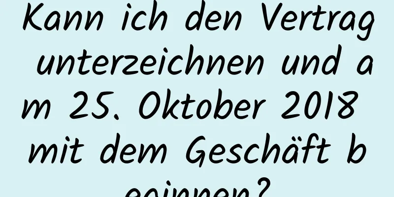 Kann ich den Vertrag unterzeichnen und am 25. Oktober 2018 mit dem Geschäft beginnen?