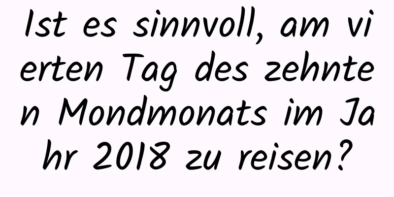 Ist es sinnvoll, am vierten Tag des zehnten Mondmonats im Jahr 2018 zu reisen?