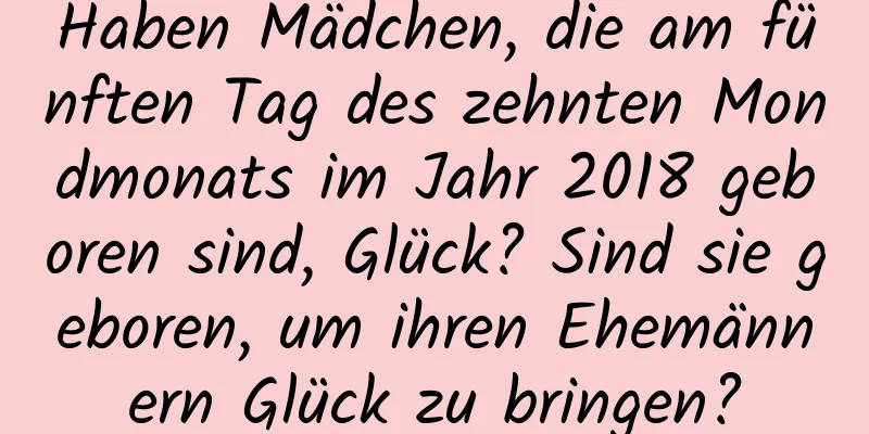 Haben Mädchen, die am fünften Tag des zehnten Mondmonats im Jahr 2018 geboren sind, Glück? Sind sie geboren, um ihren Ehemännern Glück zu bringen?