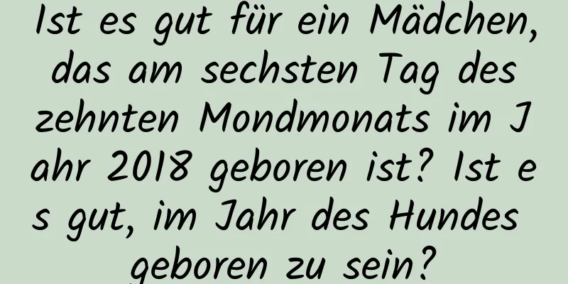 Ist es gut für ein Mädchen, das am sechsten Tag des zehnten Mondmonats im Jahr 2018 geboren ist? Ist es gut, im Jahr des Hundes geboren zu sein?