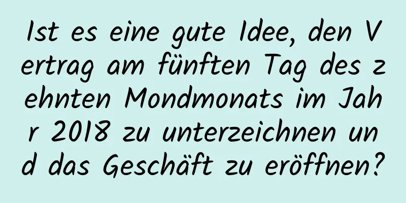 Ist es eine gute Idee, den Vertrag am fünften Tag des zehnten Mondmonats im Jahr 2018 zu unterzeichnen und das Geschäft zu eröffnen?