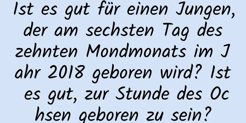 Ist es gut für einen Jungen, der am sechsten Tag des zehnten Mondmonats im Jahr 2018 geboren wird? Ist es gut, zur Stunde des Ochsen geboren zu sein?