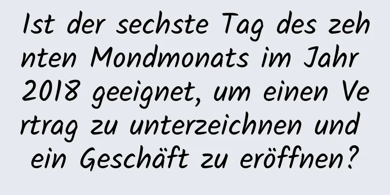 Ist der sechste Tag des zehnten Mondmonats im Jahr 2018 geeignet, um einen Vertrag zu unterzeichnen und ein Geschäft zu eröffnen?