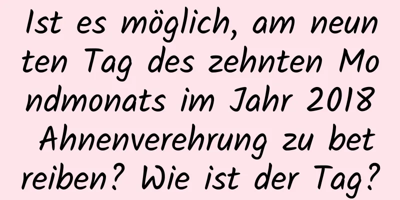 Ist es möglich, am neunten Tag des zehnten Mondmonats im Jahr 2018 Ahnenverehrung zu betreiben? Wie ist der Tag?