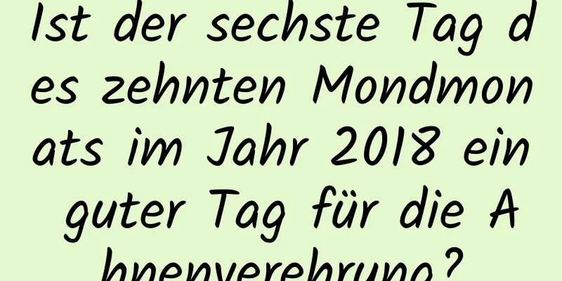 Ist der sechste Tag des zehnten Mondmonats im Jahr 2018 ein guter Tag für die Ahnenverehrung?