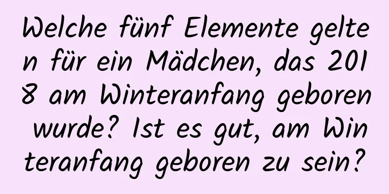 Welche fünf Elemente gelten für ein Mädchen, das 2018 am Winteranfang geboren wurde? Ist es gut, am Winteranfang geboren zu sein?