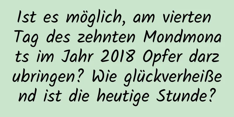 Ist es möglich, am vierten Tag des zehnten Mondmonats im Jahr 2018 Opfer darzubringen? Wie glückverheißend ist die heutige Stunde?