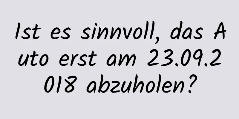 Ist es sinnvoll, das Auto erst am 23.09.2018 abzuholen?