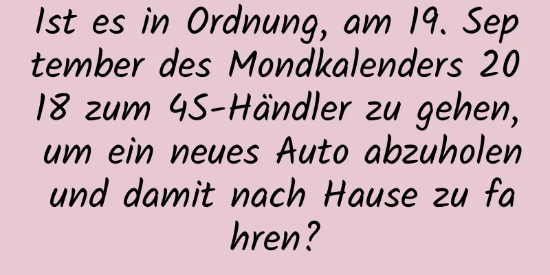 Ist es in Ordnung, am 19. September des Mondkalenders 2018 zum 4S-Händler zu gehen, um ein neues Auto abzuholen und damit nach Hause zu fahren?