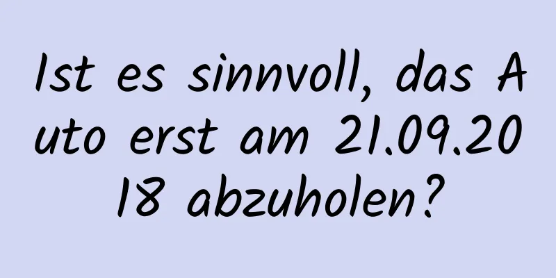 Ist es sinnvoll, das Auto erst am 21.09.2018 abzuholen?