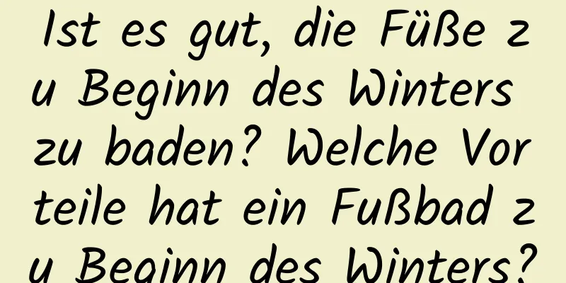 Ist es gut, die Füße zu Beginn des Winters zu baden? Welche Vorteile hat ein Fußbad zu Beginn des Winters?