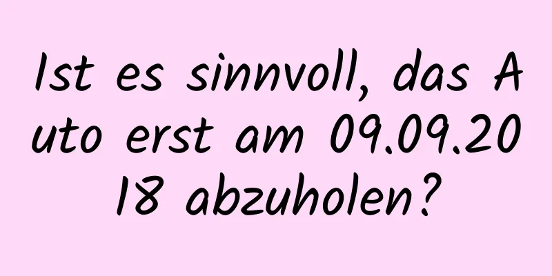 Ist es sinnvoll, das Auto erst am 09.09.2018 abzuholen?