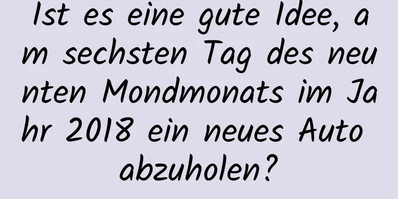 Ist es eine gute Idee, am sechsten Tag des neunten Mondmonats im Jahr 2018 ein neues Auto abzuholen?