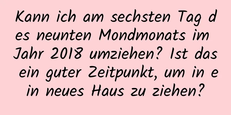 Kann ich am sechsten Tag des neunten Mondmonats im Jahr 2018 umziehen? Ist das ein guter Zeitpunkt, um in ein neues Haus zu ziehen?