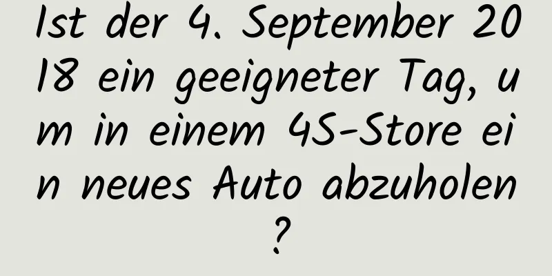 Ist der 4. September 2018 ein geeigneter Tag, um in einem 4S-Store ein neues Auto abzuholen?