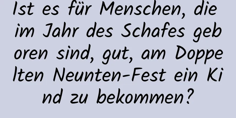 Ist es für Menschen, die im Jahr des Schafes geboren sind, gut, am Doppelten Neunten-Fest ein Kind zu bekommen?