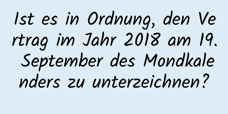 Ist es in Ordnung, den Vertrag im Jahr 2018 am 19. September des Mondkalenders zu unterzeichnen?