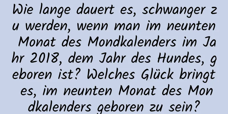 Wie lange dauert es, schwanger zu werden, wenn man im neunten Monat des Mondkalenders im Jahr 2018, dem Jahr des Hundes, geboren ist? Welches Glück bringt es, im neunten Monat des Mondkalenders geboren zu sein?