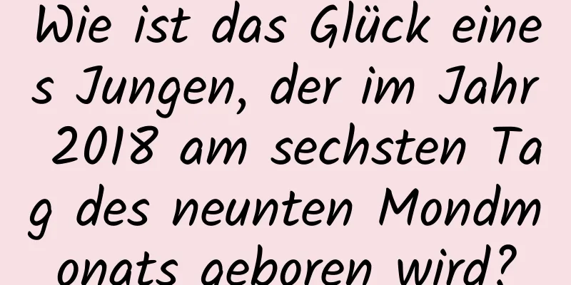 Wie ist das Glück eines Jungen, der im Jahr 2018 am sechsten Tag des neunten Mondmonats geboren wird?