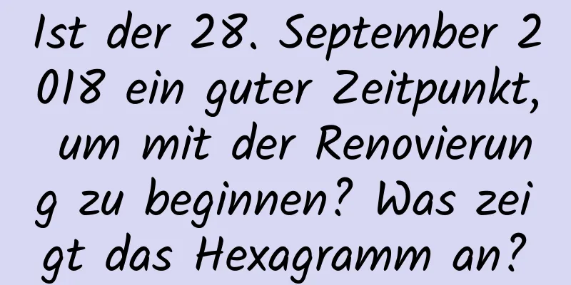 Ist der 28. September 2018 ein guter Zeitpunkt, um mit der Renovierung zu beginnen? Was zeigt das Hexagramm an?