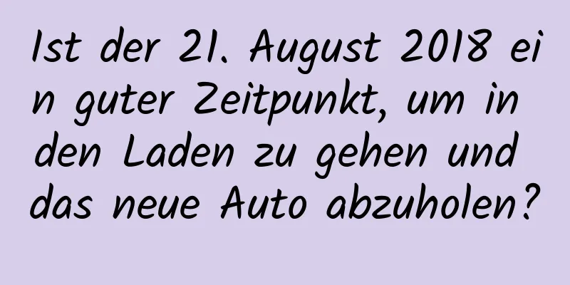 Ist der 21. August 2018 ein guter Zeitpunkt, um in den Laden zu gehen und das neue Auto abzuholen?