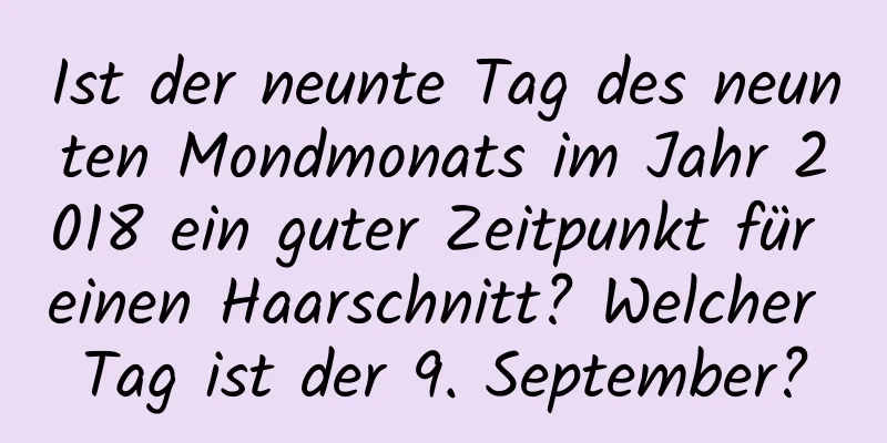 Ist der neunte Tag des neunten Mondmonats im Jahr 2018 ein guter Zeitpunkt für einen Haarschnitt? Welcher Tag ist der 9. September?