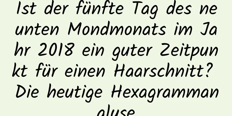 Ist der fünfte Tag des neunten Mondmonats im Jahr 2018 ein guter Zeitpunkt für einen Haarschnitt? Die heutige Hexagrammanalyse