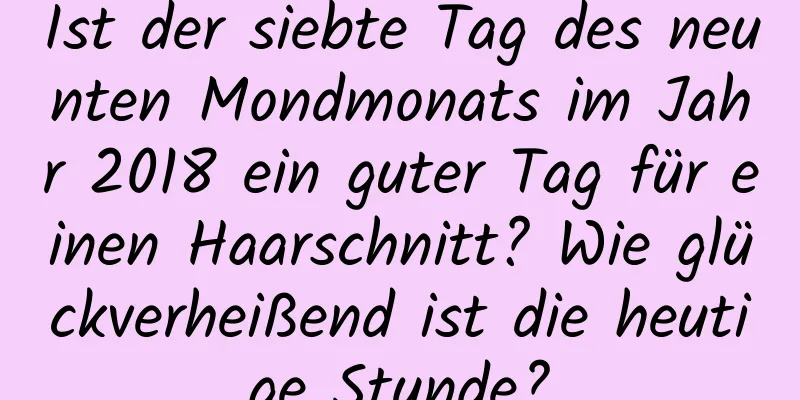 Ist der siebte Tag des neunten Mondmonats im Jahr 2018 ein guter Tag für einen Haarschnitt? Wie glückverheißend ist die heutige Stunde?