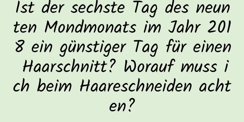 Ist der sechste Tag des neunten Mondmonats im Jahr 2018 ein günstiger Tag für einen Haarschnitt? Worauf muss ich beim Haareschneiden achten?