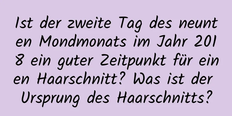 Ist der zweite Tag des neunten Mondmonats im Jahr 2018 ein guter Zeitpunkt für einen Haarschnitt? Was ist der Ursprung des Haarschnitts?