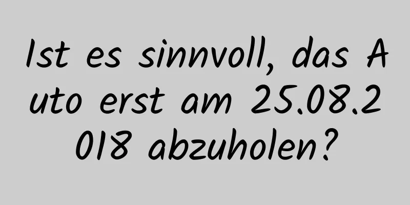 Ist es sinnvoll, das Auto erst am 25.08.2018 abzuholen?