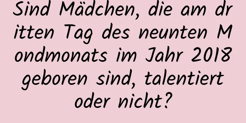 Sind Mädchen, die am dritten Tag des neunten Mondmonats im Jahr 2018 geboren sind, talentiert oder nicht?