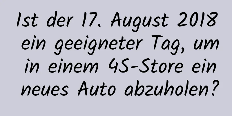 Ist der 17. August 2018 ein geeigneter Tag, um in einem 4S-Store ein neues Auto abzuholen?