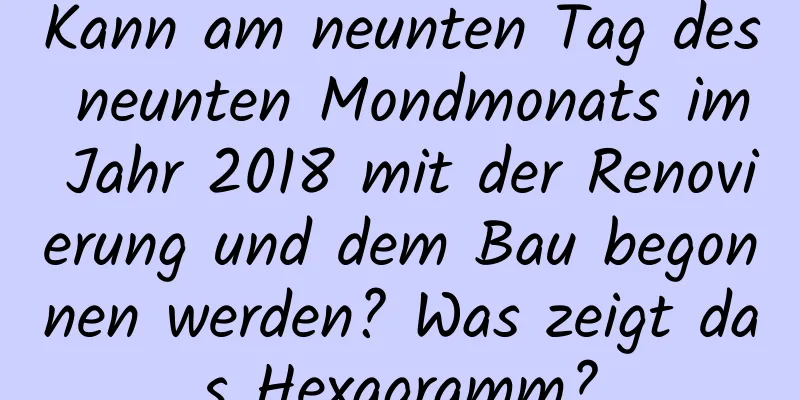 Kann am neunten Tag des neunten Mondmonats im Jahr 2018 mit der Renovierung und dem Bau begonnen werden? Was zeigt das Hexagramm?